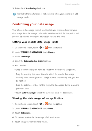 Page 63Internet connection 
58
5. Select the USB tethering check box.
 
The USB tethering function is not available when your phone is in USB 
storage mode.
Controlling your data usage
Your phones data usage control function lets you check and control your 
data usage. Set a data usage cycle and a mobile data limit for this period and 
you will be notified when your data usage reaches this limit. 
Setting your mobile data usage limits
1. On the home screen, touch  > then the All tab.
2. Under WIRELESS &...