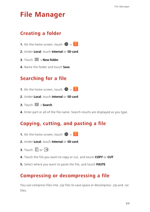 Page 69File Manager 
64
File Manager
Creating a folder
1. On the home screen, touch  > .
2. Under Local, touch Internal or SD card. 
3. Touch  > New folder. 
4. Name the folder and touch Save. 
Searching for a file
1. On the home screen, touch  > .
2. Under Local, touch Internal or SD card. 
3. Touch  > Search. 
4. Enter part or all of the file name. Search results are displayed as you type. 
Copying, cutting, and pasting a file
1. On the home screen, touch  > .
2. Under Local, touch Internal or SD card. 
3....