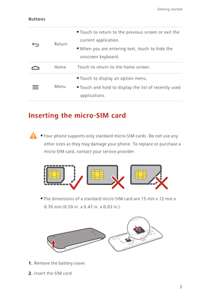 Page 83
Getting started 
Buttons
Inserting the micro-SIM card
 
•Your phone supports only standard micro-SIM cards. Do not use any 
other sizes as they may damage your phone. To replace or purchase a 
micro-SIM card, contact your service provider. 
•The dimensions of a standard micro-SIM card are 15 mm x 12 mm x 
0.76 mm (0.59 in. x 0.47 in. x 0.03 in.). 
1. Remove the battery cover.
2. Insert the SIM card.
Return
•Touch to return to the previous screen or exit the 
current application.
•When you are entering...