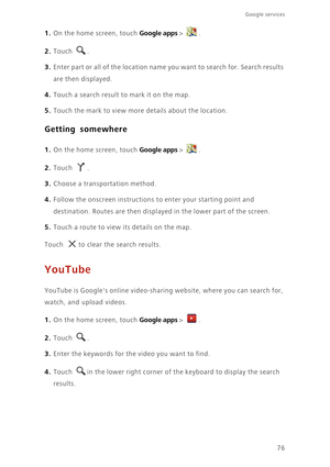 Page 81Google services 
76
1. On the home screen, touch Google apps > .
2. Touch . 
3. Enter part or all of the location name you want to search for. Search results 
are then displayed. 
4. Touch a search result to mark it on the map. 
5. Touch the mark to view more details about the location.
Getting somewhere
1. On the home screen, touch Google apps > .
2. Touch . 
3. Choose a transportation method. 
4. Follow the onscreen instructions to enter your starting point and 
destination. Routes are then displayed...