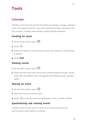 Page 83Tools
78
Tools
Calendar
Calendar is your personal assistant that helps you manage, arrange, and keep 
track of all important events. If you have saved the birthday information for 
your contacts, Calendar automatically creates birthday reminders. 
Creating an event
1. On the home screen, touch .
2. Touch . 
3. Enter event details, such as the event name, time, location, and how often 
it repeats.
4. Touch SAVE. 
Viewing events
1. On the home screen, touch .
2. Touch the tabs at the top of the screen to...