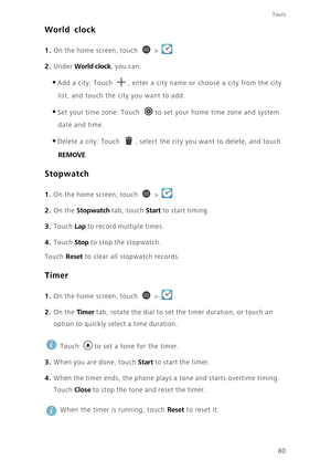 Page 85Tools
80
World clock
1. On the home screen, touch  > .
2. Under World clock, you can: 
•Add a city: Touch , enter a city name or choose a city from the city 
list, and touch the city you want to add. 
•Set your time zone: Touch to set your home time zone and system 
date and time. 
•Delete a city: Touch , select the city you want to delete, and touch 
REMOVE. 
Stopwatch
1. On the home screen, touch  > .
2. On the Stopwatch tab, touch Start to start timing. 
3. Touch Lap to record multiple times. 
4....