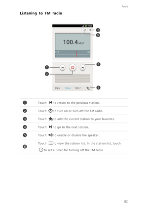 Page 87Tools
82
Listening to FM radio
Touch to return to the previous station. 
Touch to turn on or turn off the FM radio.
Touch to add the current station to your favorites.
Touch to go to the next station. 
Touch to enable or disable the speaker. 
Touch to view the station list. In the station list, touch 
to set a timer for turning off the FM radio.
1
2
3
5
4
6
1
2
3
4
5
6 