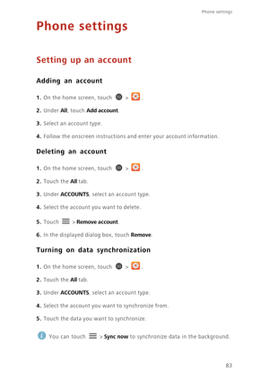 Page 8883
Phone settings 
Phone settings
Setting up an account
Adding an account
1. On the home screen, touch  > .
2. Under All, touch Add account. 
3. Select an account type.
4. Follow the onscreen instructions and enter your account information.
Deleting an account
1. On the home screen, touch  > .
2. Touch the All tab. 
3. Under ACCOUNTS, select an account type.
4. Select the account you want to delete.
5. Touch  > Remove account. 
6. In the displayed dialog box, touch Remove.
Turning on data...