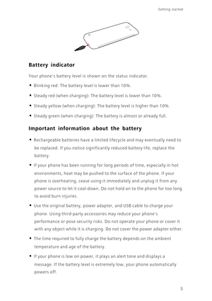 Page 105
Getting started 
Battery indicator
Your phones battery level is shown on the status indicator. 
• Blinking red: The battery level is lower than 10%.
• Steady red (when charging): The battery level is lower than 10%.
• Steady yellow (when charging): The battery level is higher than 10%.
• Steady green (when charging): The battery is almost or already full.
Important information about the battery
• Rechargeable batteries have a limited lifecycle and may eventually need to 
be replaced. If you notice...