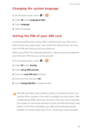 Page 9287
Phone settings 
Changing the system language
1. On the home screen, touch  > .
2. Under All, touch Language & input. 
3. Touch Language. 
4. Select a language. 
Setting the PIN of your SIM card
A personal identification number (PIN) is delivered with your SIM card to 
better protect your phone data. If you enable the SIM card lock, you must 
enter the PIN each time you turn your phone on. 
Before you perform the following operations, make sure you have obtained 
your SIM cards PIN from your service...