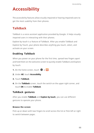 Page 93Accessibility
88
Accessibility
The accessibility features allow visually-impaired or hearing-impaired users to  
get the most usability from their phones.
TalkBack
TalkBack is a voice assistant application provided by Google. It helps visually-
impaired users in interacting with their phones. 
Explore by touch is a feature of TalkBack. After you enable TalkBack and 
Explore by Touch, your phone describes anything you touch, select, and 
activate on your screen. 
Enabling TalkBack
When you power on your...