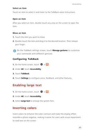 Page 9489
Accessibility
Select an item
Touch an item to select it and listen to the TalkBack voice instructions. 
Open an item
After you select an item, double-touch any area on the screen to open the 
item. 
Move an item
1. Touch the item you want to move.
2. Double-touch the item and drag it to the desired location. Then release 
your finger. 
 
On the TalkBack settings screen, touch Manage gestures to customize 
your commands with different gestures. 
Configuring TalkBack
1. On the home screen, touch  > .
2....