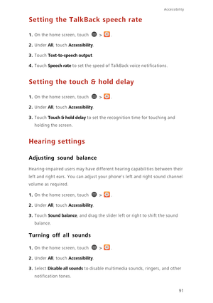 Page 9691
Accessibility
Setting the TalkBack speech rate
1. On the home screen, touch  > .
2. Under All, touch Accessibility. 
3. Touch Text-to-speech output. 
4. Touch Speech rate to set the speed of TalkBack voice notifications.
Setting the touch & hold delay
1. On the home screen, touch  > .
2. Under All, touch Accessibility. 
3. Touch Touch & hold delay to set the recognition time for touching and 
holding the screen. 
Hearing settings
Adjusting sound balance
Hearing-impaired users may have different...