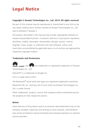 Page 9893
Legal Notice 
Legal Notice
Copyright © Huawei Technologies Co., Ltd. 2014. All rights reserved.
No part of this manual may be reproduced or transmitted in any form or by 
any means without prior written consent of Huawei Technologies Co., Ltd. 
and its affiliates (Huawei).
The product described in this manual may include copyrighted software of 
Huawei and possible licensors. Customers shall not in any manner reproduce, 
distribute, modify, decompile, disassemble, decrypt, extract, reverse 
engineer,...