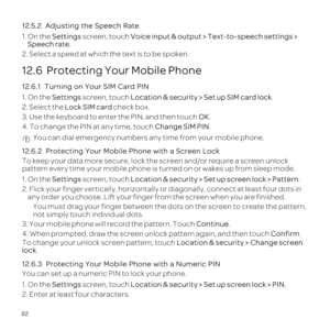 Page 6662
12.
1.Settings screen, tVoice input & output > Text-to-speech settings > 
Speech rate.
2
12.6  Protecting Your Mobile Phone
12.6
1.Settings screen, tL.
2.Lock SIM ca check b
3. Use the keyboarOK.
4Ch. Yo
12.6ile Phone with a
Te screen and/or requi
pattern every time turned
1.Settings screen, tLup screen lock > .
2. Flor
any ordfr
Yts
not simp
3. YoConti.
4. When prunloConfirm.To chLocation 
lo.
12.6.3
Yo
1.Settings screen, tL.
2. 