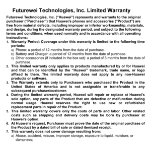 Page 78Futurewei Technologies, Inc. Limited Warranty 
Futurewei Technologies, Inc. (“Huawei”) represents and warrants to the original 
purchaser (“Purchaser”) that Huawei’s phones and accessories (“Product”) are 
free from material defects, including improper or inferior workmanship, materials, 
and design, during the designated warranty period, and subject to the following 
terms and conditions, when used normally and in accordance with all operating 
instructions: 
1. Warranty Period: Coverage under this...