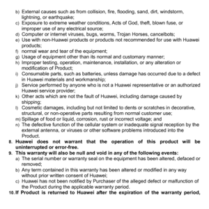 Page 79b) External causes such as from collision, fire, flooding, sand, dirt, windstorm, 
lightning, or earthquake; 
c)  Exposure to extreme weather conditions, Acts of God, theft, blown fuse, or 
improper use of any electrical source; 
d) Computer or internet viruses, bugs, worms, Trojan Horses, cancelbots; e) Use with non-Huawei products or products not recommended for use with Huawei 
products; 
f) normal wear and tear of the equipment; g) Usage of equipment other than its normal and customary manner; h)...