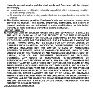 Page 80Huaweis normal service policies shall apply and Purchaser will be charged 
accordingly. 
a) Huawei assumes no obligation or liability beyond that which is expressly provided 
for in this limited warranty.   
b) All warranty information, pricing, product f eatures and specifications are subject to 
change. 
11. This limited warranty provides Purchaser’s sole and exclusive remedy to be 
provided by Huawei.  The agents, employees, distributors, and dealers of 
Huawei products are not authorized to make...