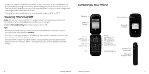 Page 6Get to Know Your Phone
5Getting Started
•   To get the maximum performance out of your battery, it is recommended that you completely charge the battery before using the phone for the first time . A new battery’s full performance is only reached after three complete charge and discharge cycles have been finished .
•   Charging is only possible within a temperature range of 32°F to 113°F .
Powering Phone On/Off
Note: Do not turn your phone on in areas in which wireless phone use is not permitted, or when...