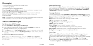 Page 14Messaging
This phone supports the following message types:
•   Text Messages (SMS)
•   
Multimedia (Picture) Messages (MMS)
Short Message Service (SMS) lets you send and receive text messages to and 
from other mobile phones and email addresses.
Multimedia Message Service (MMS) lets you send and receive multimedia 
(picture and video) messages to and from other mobile phones and  
email addresses.
Note: These features require subscription-based messaging plans. Charges may 
apply. Contact your service...
