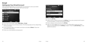 Page 16Email
Setting Up Your Email Account
With the Email application, you can access your email from various providers 
including AOL,® Yahoo!®  Mail, Gmail,™ AIM,® and Hotmail.®
   From the home screen, select Main Menu > Email.
   Select the name of your email provider. (The following steps will vary depending 
on your provider.)
   If your email provider is not listed, scroll down and select Others. Follow the  
on-screen instructions.
   Enter your email address and password.
   Press  the  OK Key....