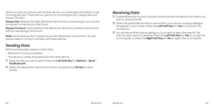 Page 18 
When you pair your phone with another device, you will be given the option to set 
incoming security. There are two options for incoming security: Always Ask and 
Always Connect.
Always Ask: Require the other Bluetooth device that is connecting to your phone 
to request connections in the future.
Always Connect: Authorize the other Bluetooth device to connect to the phone 
without requesting in the future.
Note: Some devices don’t support automatic Bluetooth connections. You will 
always need to...