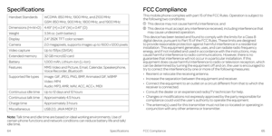 Page 36Specifications
64Specifications
Note: Talk time and idle time are based on ideal working environments. Use of 
certain phone functions and network conditions can reduce battery life and talk/
idle time. This mobile phone complies with part 15 of the FCC Rules. Operation is subject to 
the following two conditions: 
   
This device may not cause harmful interference, and 
   This device must accept any interference received, including interference that 
may cause undesired operation.
This device has been...