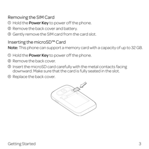 Page 11Removing the SIM Card
 Hold the Power Key to power off the phone.
 Remove the back cover and battery.
 Gently remove the SIM card from the card slot.
Inserting the microSD™ Card
Note: This phone can support a memory card with a capacity of up to 32 GB.
 Hold the Power Key to power off the phone.
 Remove the back cover.
  Insert the microSD card carefully with the metal contacts facing 
downward. Make sure that the card is fully seated in the slot.
  Replace the back cover.
 
3
Getting Started 