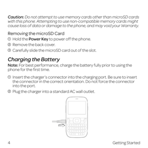 Page 12 
Caution: Do not attempt to use memory cards other than microSD cards 
with this phone. Attempting to use non-compatible memory cards might 
cause loss of data or damage to the phone, and may void your Warranty.
Removing the microSD Card
 Hold the Power Key to power off the phone.
 Remove the back cover.
 Carefully slide the microSD card out of the slot.
Charging the Battery
Note: For best performance, charge the battery fully prior to using the 
phone for the first time. 
  Insert the charger’s...