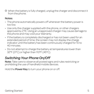 Page 13  When the battery is fully charged, unplug the charger and disconnect it 
from the phone.
Notes:
•   The phone aut omatically powers off whenever the battery power is  
too low.
•   Use only the charger supplied with the phone, or other chargers approved by ZTE. Using an unapproved charger may cause damage to 
the phone and may void your Warranty.
•   If the battery is completely discharged or has not been used for an extended period of time, the screen may not display the charge 
indicator until the...