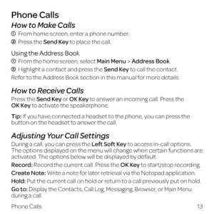 Page 21How to Make Calls
 From home screen, enter a phone number.
  Press the Send Key to place the call.
Using the Address Book
  From the home screen, select Main MenuAddress Book.
  Highlight a contact and press the Send Key to call the contact.
Refer to the Address Book section in this manual for more details.
How to Receive Calls
Press the Send Key or OK Key to answer an incoming call. Press the  
OK Key to activate the speakerphone.
Tip: If you have connected a headset to the phone, you can press the...