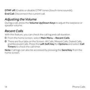 Page 22 
DTMF off: Enable or disable DTMF tones (touch-tone sounds).
End Call: Disconnect the current call.
Adjusting the Volume
During a call, press the Volume Up/Down Keys to adjust the earpiece or  
speaker volume.
Recent Calls
With this feature, you can check the call log and call duration.
  From the home screen, select Main MenuRecent Calls.
  There are four tabs on the Screen: All Calls, Missed Calls, Dialed Calls, 
and Received Calls. Press the Left Soft Key for Options and select Call 
Timers to check...