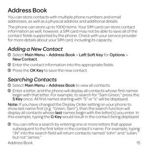Page 23You can store contacts with multiple phone numbers and email 
addresses, as well as a physical address and additional details.
The phone can store up to 1000 items. Your SIM card can store contact 
information as well; however, a SIM card may not be able to save all of the 
contact fields supported by the phone. Check with your service provider 
for more details about your SIM card, including its capacity.
Adding a New Contact
  Select Main MenuAddress BookLeft Soft Key for Options New Contact.
 Enter...