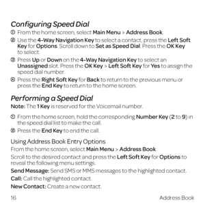 Page 24 
Configuring Speed Dial
  From the home screen, select Main MenuAddress Book.
  Use the 4-Way Navigation Key to select a contact, press the Left Soft 
Key for Options. Scroll down to Set as Speed Dial. Press the OK Key  
to select.
  Press Up or Down  on the 4-Way Navigation Key to select an 
Unassigned slot. Press the OK KeyLeft Soft Key for Ye s  to assign the 
speed dial number.
  Press the Right Soft Key for Back to return to the previous menu or 
press the End Key to return to the home screen....