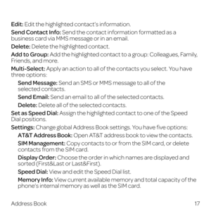 Page 25 
17
Address Book
Edit: Edit the highlighted contact’s information.
Send Contact Info: Send the contact information formatted as a 
business card via MMS message or in an email.
Delete: Delete the highlighted contact.
Add to Group: Add the highlighted contact to a group: Colleagues, Family,  
Friends, and more.
Multi-Select: Apply an action to all of the contacts you select. You have  
three options:
   Send  Message: Send an SMS or MMS message to all of the  
selected contacts.
 Send Email: Send an...