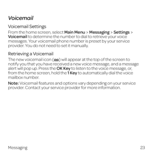 Page 31Voicemail
Voicemail Settings
From the home screen, select Main MenuMessagingSettings 
Voicemail to determine the number to dial to retrieve your voice 
messages. Your voicemail phone number is preset by your service 
provider. You do not need to set it manually.
Retrieving a Voicemail
The new voicemail icon () will appear at the top of the screen to  
notify you that you have received a new voice message, and a message 
alert will pop up. Press the OK Key to listen to the voice message, or,  
from the...