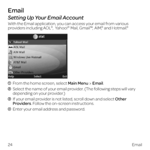 Page 32Email
Setting Up Your Email Account
With the Email application, you can access your email from various 
providers including AOL®, Yahoo!®  Mail, Gmail™,  AIM,® and Hotmail.®
  From the home screen, select Main MenuEmail.
  Select the name of your email provider. (The following steps will vary 
depending on your provider.)
  If your email provider is not listed, scroll down and select Other 
Providers. Follow the on-screen instructions.
  Enter your email address and password.
24Email 