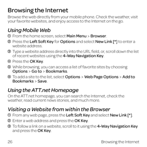 Page 34Browsing the Internet
Browse the web directly from your mobile phone. Check the weather, visit 
your favorite websites, and enjoy access to the Internet on the go.
Using Mobile Web
  From the home screen, select Main MenuBrowser.
  Press the Left Soft Key for Options and select New Link [*] to enter a  
website address.
  Type a website address directly into the URL field, or, scroll down the list of recent websites using the 4-Way Navigation Key.
  Press  the OK Key.
  While browsing, you can access a...