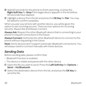 Page 36 
  Wait 60 seconds for the phone to finish searching, or press the  
Right Soft Key for Stop if the target device appears in the list before  
60 seconds have elapsed.
  Highlight a device from the list and press the OK Key for Pair. You may 
be asked to confirm a passkey.
When you pair your phone with another device, you will be given the 
option to set incoming security. There are two options for incoming 
security: Always Ask and Always Connect.
Always Ask: Require the other Bluetooth device that is...