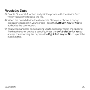 Page 37Receiving Data
  Enable Bluetooth function and pair the phone with the device from 
which you wish to receive the file.
  When the paired device tries to send a file to your phone, a popup 
dialogue will appear in your screen. Press the Left Soft Key for Ye s  to 
authorize the connection.
  You will see another popup asking you to accept or reject the specific file that the other device is sending. Press the Left Soft Key for Ye s  to 
accept the incoming file, or press the Right Soft Key for No to...