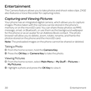 Page 38The Camera feature allows you to take photos and shoot video clips. Z432 
also features a Voice Recorder for capturing notes.
Capturing and Viewing Pictures
Your phone has an integrated digital camera, which allows you to capture 
images. Photos taken with the camera can be stored in the phone’s 
memory or on the microSD card. You can share these photos via MMS 
message, email, or Bluetooth, or use them as the background wallpaper 
for the phone or as an avatar for an Address Book contact. The photo...