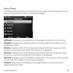 Page 41Music Player
The Music Player allows you to listen to the songs you have stored on your 
phone. There are six menus in the Music Player.
All Music: Displays a complete list of all songs currently on your phone.
Playlists: Displays any playlists that you have created, and allows you to 
create new ones.
Artists: Displays a list of the artists associated with the songs you have 
stored on your phone (if artist information is available).
Genres: Displays a list of the genres associated with the songs you...