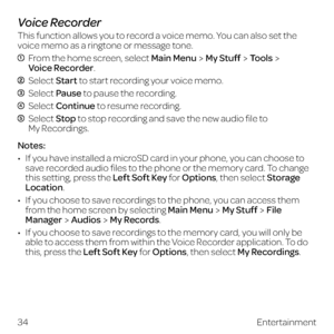 Page 42Voice Recorder
This function allows you to record a voice memo. You can also set the 
voice memo as a ringtone or message tone.
  From the home screen, select Main MenuMy StuffTools 
Voice Recorder.
 Select Start to start recording your voice memo.
  Select Pause to pause the recording.
 Select Continue to resume recording.
  Select Stop to stop recording and save the new audio file to  
My Recordings.
Notes:
•  If you have installed a microSD card in your phone, you can choose to 
save recorded audio...