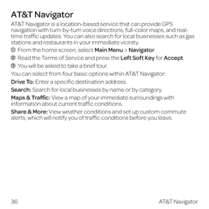 Page 44AT&T Navigator is a location-based service that can provide GPS 
navigation with turn-by-turn voice directions, full-color maps, and real-
time traffic updates. You can also search for local businesses such as gas 
stations and restaurants in your immediate vicinity.
  From the home screen, select Main MenuNavigator.
 Read the Terms of Service and press the Left Soft Key for Accept.
  You will be asked to take a brief tour. 
You can select from four basic options within AT&T Navigator:
Drive To: Enter a...