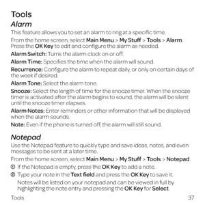 Page 45Tools
Alarm
This feature allows you to set an alarm to ring at a specific time.
From the home screen, select Main Menu
My StuffToolsAlarm. 
Press the OK Key to edit and configure the alarm as needed.
Alarm Switch: Turns the alarm clock on or off.
Alarm Time: Specifies the time when the alarm will sound.
Recurrence: Configure the alarm to repeat daily, or only on certain days of 
the week if desired.
Alarm Tone: Select the alarm tone.
Snooze: Select the length of time for the snooze timer. When the snooze...