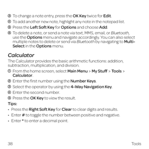 Page 46 To change a note entry, press the OK Key twice for Edit.
 To add another new note, highlight any note in the notepad list.
 Press the Left Soft Key for Options and choose Add.
  To delete a note, or send a note via text, MMS, email, or Bluetooth, 
use the Options menu and navigate accordingly. You can also select 
multiple notes to delete or send via Bluetooth by navigating to Multi-
Select in the Options menu.
Calculator
The Calculator provides the basic arithmetic functions: addition, 
subtraction,...