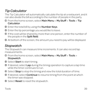 Page 4739
Tools
 
Tip Calculator
The Tip Calculator will automatically calculate the tip at a restaurant, and it 
can also divide the bill according to the number of people in the party.
  From the home screen, select Main MenuMy StuffToolsTip 
Calculator.
 Enter the total bill by using the Number Keys.
 Enter the tip percentage you would like to leave.
  If the cost will be shared by more than one person, enter the number of the people in the Split field.
 At bottom of the screen, the amount you need to pay...