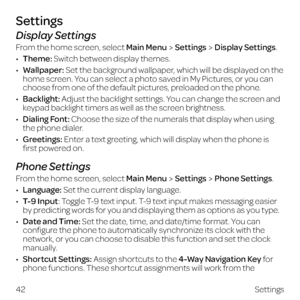 Page 50Display Settings
From the home screen, select Main MenuSettingsDisplay Settings.
•  Theme: Switch between display themes.
•  Wallpaper: Set the background wallpaper, which will be displayed on the 
home screen. You can select a photo saved in My Pictures, or you can 
choose from one of the default pictures, preloaded on the phone.
•  Backlight: Adjust the backlight settings. You can change the screen and 
keypad backlight timers as well as the screen brightness.
•  Dialing Font: Choose the size of the...