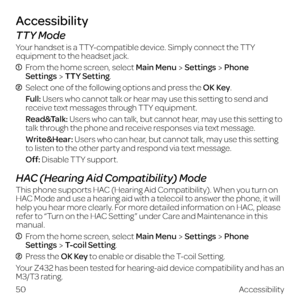 Page 5850Accessibility
Accessibility
TTY Mode
Your handset is a TTY-compatible device. Simply connect the TTY 
equipment to the headset jack.
  From the home screen, select Main MenuSettingsPhone  
SettingsTTY Setting.
  Select one of the following options and press the OK Key.
  Full: Users who cannot talk or hear may use this setting to send and 
receive text messages through TTY equipment.
  Read&Talk: Users who can talk, but cannot hear, may use this setting to 
talk through the phone and receive responses...