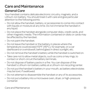 Page 59General Care
Your handset contains delicate electronic circuitry, magnets, and a 
Lithium-Ion battery. You should treat it with care and give particular 
attention to the following points:
•   Do not allow the handset, battery, or accessories to come into contact with liquids or moisture at any time. Do not immerse the handset in  
any liquid.
•   Do not place the handset alongside computer disks, credit cards, and other magnetic media. The information contained on disks or cards may 
be affected by the...