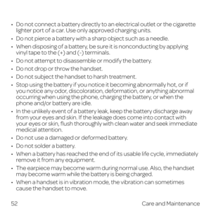 Page 60 
•   Do not connect a battery directly to an electrical outlet or the cigarette lighter port of a car. Use only approved charging units.
•   Do not pierce a battery with a sharp object such as a needle.
•   When disposing of a battery, be sure it is nonconducting by applying 
vinyl tape to the (+) and (-) terminals.
•   Do not attempt to disassemble or modify the battery.
•   Do not drop or throw the handset.
•   Do not subject the handset to harsh treatment.
•   Stop using the battery if you notice it...