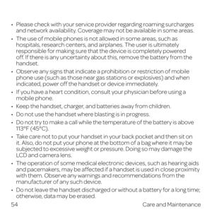 Page 62 
•   Please check with your service provider regarding roaming surcharges and network availability. Coverage may not be available in some areas.
•   The use of mobile phones is not allowed in some areas, such as hospitals, research centers, and airplanes. The user is ultimately 
responsible for making sure that the device is completely powered 
off. If there is any uncertainty about this, remove the battery from the 
handset.
•   Observe any signs that indicate a prohibition or restriction of mobile...