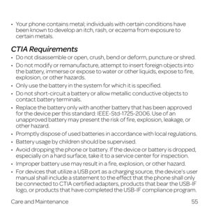 Page 6355
Care and Maintenance
•   Your phone contains metal; individuals with certain conditions have been known to develop an itch, rash, or eczema from exposure to 
certain metals.
CTIA Requirements
•   Do not disassemble or open, crush, bend or deform, puncture or shred.
•   Do not modify or remanufacture, attempt to insert foreign objects into the battery, immerse or expose to water or other liquids, expose to fire, 
explosion, or other hazards.
•   Only use the battery in the system for which it is...