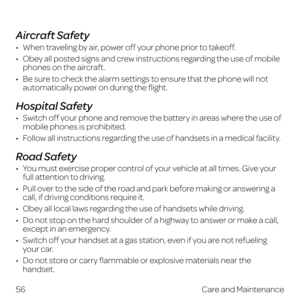 Page 64 
Aircraft Safety
•   When traveling by air, power off your phone prior to takeoff.
•   Obey all posted signs and crew instructions regarding the use of mobile phones on the aircraft.
•   Be sure to check the alarm settings to ensure that the phone will not automatically power on during the flight.
Hospital Safety
•   Switch off your phone and remove the battery in areas where the use of mobile phones is prohibited.
•   Follow all instructions regarding the use of handsets in a medical facility.
Road...